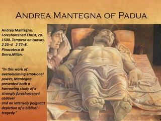 Andrea Mantegna of Padua
Andrea Mantegna,
Foreshortened Christ, ca.
1500. Tempera on canvas,
2 23–4 2 77–8 .
Pinacoteca di
Brera,Milan.
“In this work of
overwhelming emotional
power, Mantegna
presented both a
harrowing study of a
strongly foreshortened
cadaver
and an intensely poignant
depiction of a biblical
tragedy.”
 