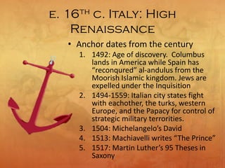 e. 16th c. Italy: High
Renaissance
• Anchor dates from the century
1. 1492: Age of discovery. Columbus
lands in America while Spain has
“reconqured” al-andulus from the
Moorish Islamic kingdom. Jews are
expelled under the Inquisition
2. 1494-1559: Italian city states fight
with eachother, the turks, western
Europe, and the Papacy for control of
strategic military terrorities.
3. 1504: Michelangelo’s David
4. 1513: Machiavelli writes “The Prince”
5. 1517: Martin Luther’s 95 Theses in
Saxony
 
