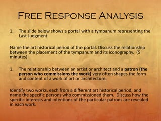 Free Response Analysis
1. The slide below shows a portal with a tympanum representing the
Last Judgment.
Name the art historical period of the portal. Discuss the relationship
between the placement of the tympanum and its iconography. (5
minutes)
1. The relationship between an artist or architect and a patron (the
person who commissions the work) very often shapes the form
and content of a work of art or architecture.
Identify two works, each from a different art historical period, and
name the specific persons who commissioned them. Discuss how the
specific interests and intentions of the particular patrons are revealed
in each work.
 