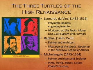 The Three Turtles of the
High Renaissance
• Leonardo da Vinci (1452-1519)
– Polymath, painter,
engineer/inventor
– Modonna on the Rocks, Mona
Lisa, Last Supper, and Journals
• Raphael (1483-1520)
– Painter and Architect
– Marriage of the Virgin, Madonna
in the Meadow, School of Athens
• Michelangelo (1475-1564)
– Painter, Architect and Sculptor
– Pieta, David, Moses, Sistine
Chapel Frescoes,
 