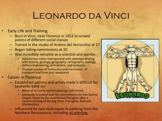Leonardo da Vinci
• Early Life and Training
– Born in Vinci, near Florence in 1452 to unwed
parens of different social classes
– Trained in the studio of Andrea del Verrocchio at 17
– Began taking commissions at 20
– Was incredibly versatile as a scientist and painter.
• Voluminous notes intersperesd with sketches dealing
with botany, geology, geography, cartography, zoology,
miltary engineering, animal lore, and anatomy
• Physical science of hydraulics and mechanics of
transport machines and weaponry
• Career in Florence
– Established patrons and artists made it difficult for
Leonardo early on.
• Many of his early commissions go unfinished.
• Leonardo is looked over for commissions for the Sistine
chapel. Given to the established Perugino after a
commissioning of the big three (Perugino, Boticelli,
Ghirlandaio)
– Influenced by new techniques in painting from the
Northern Renaissance, including oil painting.
 