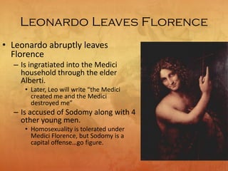 Leonardo Leaves Florence
• Leonardo abruptly leaves
Florence
– Is ingratiated into the Medici
household through the elder
Alberti.
• Later, Leo will write “the Medici
created me and the Medici
destroyed me”
– Is accused of Sodomy along with 4
other young men.
• Homosexuality is tolerated under
Medici Florence, but Sodomy is a
capital offense…go figure.
 