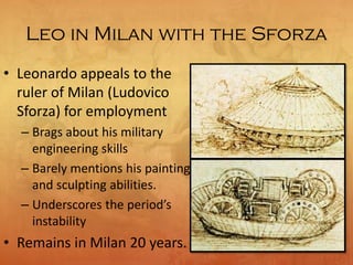 Leo in Milan with the Sforza
• Leonardo appeals to the
ruler of Milan (Ludovico
Sforza) for employment
– Brags about his military
engineering skills
– Barely mentions his painting
and sculpting abilities.
– Underscores the period’s
instability
• Remains in Milan 20 years.
 