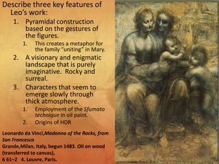 Describe three key features of
Leo’s work:
1. Pyramidal construction
based on the gestures of
the figures.
1. This creates a metaphor for
the family “uniting” in Mary.
2. A visionary and enigmatic
landscape that is purely
imaginative. Rocky and
surreal.
3. Characters that seem to
emerge slowly through
thick atmosphere.
1. Employment of the Sfumato
technique in oil paint.
2. Origins of HDR
Leonardo da Vinci,Madonna of the Rocks, from
San Francesco
Grande,Milan, Italy, begun 1483. Oil on wood
(transferred to canvas),
6 61–2 4. Louvre, Paris.
 