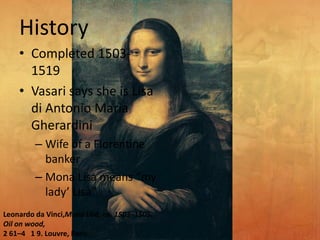 History
• Completed 1503-
1519
• Vasari says she is Lisa
di Antonio Maria
Gherardini
– Wife of a Florentine
banker
– Mona Lisa means “my
lady’ Lisa”
Leonardo da Vinci,Mona Lisa, ca. 1503–1505.
Oil on wood,
2 61–4 1 9. Louvre, Paris.
 