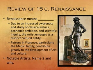 Review of 15 c. Renaissance
• Renaissance means ________
– Due to an increased awareness
and study of classical values,
economic ambition, and scientific
inquiry, the Artist emerges as a
distinct cultural entity.
– Patrons in Florence, particularly
the Medici family, contribute
greatly to the development of Art
and culture.
• Notable Artists: Name 2 and
why.
 