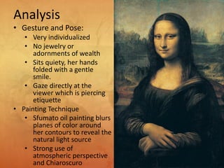 Analysis
• Gesture and Pose:
• Very individualized
• No jewelry or
adornments of wealth
• Sits quiety, her hands
folded with a gentle
smile.
• Gaze directly at the
viewer which is piercing
etiquette
• Painting Technique
• Sfumato oil painting blurs
planes of color around
her contours to reveal the
natural light source
• Strong use of
atmospheric perspective
and Chiaroscuro
 