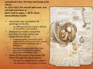 • Leonardo only completed 30
paintings in his life.
– His diffused interests made it difficult
to be prolific in any subject.
• Anatomical studies reveal the
precision through which Leo
observed the world.
– Extensive notes, dissections, and
experiments contribute to the closest
proto-scientific methodology in
existence
– Excellent cutaway views that have
become a standard for medical
illustration predating x-rays
• Some of the underlying biases still
show through his observations
– The uterus is regularized to a sphere
– The character of the lining is incorrect
Leonardo da Vinci, The Fetus and Lining of the
Uterus,
ca. 1511–1513. Pen and ink with wash, over
red chalk and traces of
black chalk on paper, 1 85–8 . Royal
Library,Windsor Castle.
 