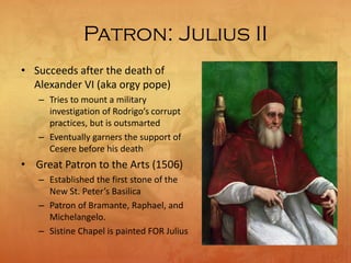 Patron: Julius II
• Succeeds after the death of
Alexander VI (aka orgy pope)
– Tries to mount a military
investigation of Rodrigo’s corrupt
practices, but is outsmarted
– Eventually garners the support of
Cesere before his death
• Great Patron to the Arts (1506)
– Established the first stone of the
New St. Peter’s Basilica
– Patron of Bramante, Raphael, and
Michelangelo.
– Sistine Chapel is painted FOR Julius
 