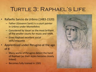 Turtle 3: Raphael’s Life
• Rafaello Sanzio da Urbino (1483-1520)
– Father (Giovanni Santi) is a court painter
in Urbino under Montefeltro
– Considered by Vasari as the most brilliant
of the smaller courts for music and VAPA.
– Gives Raphael excellent social
skills/etiquette
• Apprenticed under Perugino at the age
of 8
– Many works of Perugino detect the hand
of Raphael (as their styles become closely
linked)
– Becomes fully trained in 1501
 