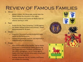 Review of Famous Families
1. Sforza
– Based in Milan, the Sforza take control after the
Medici defeat the Viscontis in the region.
– Francesco Sforza and Cosimo de Medici have an
alliance starting in 1450.
2. Pazzi
– Known for the “Pazzi Conspiracy” (1478) against
the Medici (killing Giuliano and Lorenzo). Exiled
and disavowed for 20 years.
3. Medici
– Important Florentine banking family and major
patron to the Renaissance.
– Cosimo and grandson, Lorenzo, are important in
understanding the Renaissance.
4. Borgia
– Most dishonorable of the families. Being deeply
connected to Rome and the Papacy (producing
two Popes and many Cardinals and Bishops). In
the 1490’s, strengthens ties to France against
Naples (the Pope’s former army state) using Pope’s
daugher as marriage bait.
– Rodrigo (Alexander the VI), Lucretia, and Cesare
are notable for scheming.
 