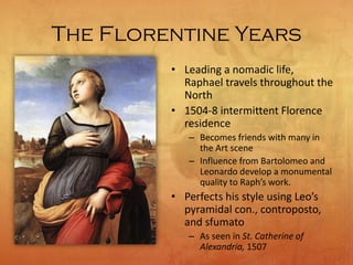 The Florentine Years
• Leading a nomadic life,
Raphael travels throughout the
North
• 1504-8 intermittent Florence
residence
– Becomes friends with many in
the Art scene
– Influence from Bartolomeo and
Leonardo develop a monumental
quality to Raph’s work.
• Perfects his style using Leo’s
pyramidal con., controposto,
and sfumato
– As seen in St. Catherine of
Alexandria, 1507
 