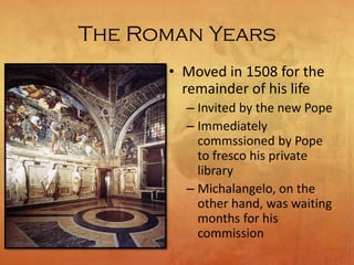 The Roman Years
• Moved in 1508 for the
remainder of his life
– Invited by the new Pope
– Immediately
commssioned by Pope
to fresco his private
library
– Michalangelo, on the
other hand, was waiting
months for his
commission
 
