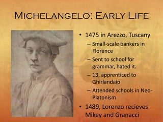 Michelangelo: Early Life
• 1475 in Arezzo, Tuscany
– Small-scale bankers in
Florence
– Sent to school for
grammar, hated it.
– 13, apprenticed to
Ghirlandaio
– Attended schools in Neo-
Platonism
• 1489, Lorenzo recieves
Mikey and Granacci
 