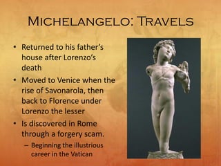 Michelangelo: Travels
• Returned to his father’s
house after Lorenzo’s
death
• Moved to Venice when the
rise of Savonarola, then
back to Florence under
Lorenzo the lesser
• Is discovered in Rome
through a forgery scam.
– Beginning the illustrious
career in the Vatican
 
