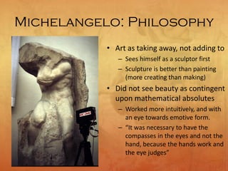 Michelangelo: Philosophy
• Art as taking away, not adding to
– Sees himself as a sculptor first
– Sculpture is better than painting
(more creating than making)
• Did not see beauty as contingent
upon mathematical absolutes
– Worked more intuitively, and with
an eye towards emotive form.
– “It was necessary to have the
compasses in the eyes and not the
hand, because the hands work and
the eye judges”
 