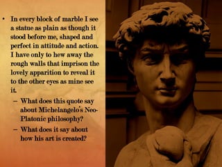• In every block of marble I see
a statue as plain as though it
stood before me, shaped and
perfect in attitude and action.
I have only to hew away the
rough walls that imprison the
lovely apparition to reveal it
to the other eyes as mine see
it.
– What does this quote say
about Michelangelo’s Neo-
Platonic philosophy?
– What does it say about
how his art is created?
 