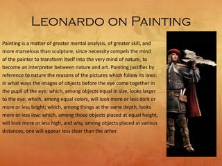 Leonardo on Painting
Painting is a matter of greater mental analysis, of greater skill, and
more marvelous than sculpture, since necessity compels the mind
of the painter to transform itself into the very mind of nature, to
become an interpreter between nature and art. Painting justifies by
reference to nature the reasons of the pictures which follow its laws:
in what ways the images of objects before the eye come together in
the pupil of the eye; which, among objects equal in size, looks larger
to the eye; which, among equal colors, will look more or less dark or
more or less bright; which, among things at the same depth, looks
more or less low; which, among those objects placed at equal height,
will look more or less high, and why, among objects placed at various
distances, one will appear less clear than the other.
 