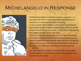 Michelangelo in Response
I believe that painting is considered excellent in proportion as it
approaches the effect of relief, while relief is considered bad in
proportion as it approaches the effect of painting.
I used to consider that sculpture was the lantern of painting and
that between the two things there was the same difference as that
between the sun and the moon. But . . . I now consider that painting
and sculpture are one and the same thing.
Suffice that, since one and the other (that is to say, both painting
and sculpture) proceed from the same faculty, it would be an easy
matter to establish harmony between them and to let such disputes
alone, for they occupy more time than the execution of the figures
themselves. As to that man [Leonardo] who wrote saying that
painting
was more noble than sculpture, if he had known as much about
the other subjects on which he has written, why,my serving-maid
would have written better!
 