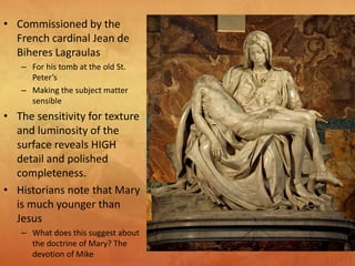 • Commissioned by the
French cardinal Jean de
Biheres Lagraulas
– For his tomb at the old St.
Peter’s
– Making the subject matter
sensible
• The sensitivity for texture
and luminosity of the
surface reveals HIGH
detail and polished
completeness.
• Historians note that Mary
is much younger than
Jesus
– What does this suggest about
the doctrine of Mary? The
devotion of Mike
 