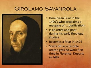 Girolamo Savanrola
• Dominican Friar in the
1490’s who proclaims a
message of … purification.
• Is an artist and poet
during his early theology
studies.
• Becomes a Friar in 1475
• Starts off as a terrible
orator, gets no work first
time in Florence. Departs
in 1487
 