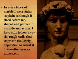• In every block of
marble I see a statue
as plain as though it
stood before me,
shaped and perfect in
attitude and action. I
have only to hew away
the rough walls that
imprison the lovely
apparition to reveal it
to the other eyes as
mine see it.
 