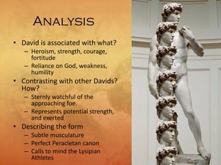 Analysis
• David is associated with what?
– Heroism, strength, courage,
fortitude
– Reliance on God, weakness,
humility
• Contrasting with other Davids?
How?
– Sternly watchful of the
approaching foe.
– Represents potential strength,
and exerted
• Describing the form
– Subtle musculature
– Perfect Peracletan canon
– Calls to mind the Lysipian
Athletes
 