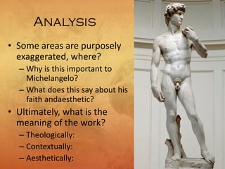 Analysis
• Some areas are purposely
exaggerated, where?
– Why is this important to
Michelangelo?
– What does this say about his
faith andaesthetic?
• Ultimately, what is the
meaning of the work?
– Theologically:
– Contextually:
– Aesthetically:
 