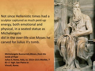 Michelangelo Buonarroti,Moses, from the
tomb of Pope
Julius II, Rome, Italy, ca. 1513–1515.Marble, 7
81–2 high. San Pietro in
Vincoli, Rome.
Not since Hellenistic times had a
sculptor captured as much pent-up
energy, both emotional and
physical, in a seated statue as
Michelangelo
did in the over-life-size Moses he
carved for Julius II’s tomb.
 