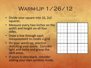 Warm-Up 1/26/12
• Divide your square into 16, 2x2
squares.
• Measure every two inches on the
width and height on all four
sides.
• Draw a line through each
measurement to create a grid
• On your warm-up, practice
sketching your scene. Consider
light and darks and group the
dark areas.
• If yours is very blank, consider
adding your own symbols inside.
 