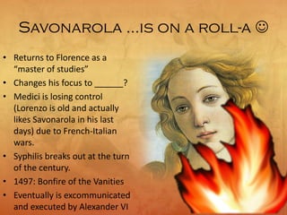 Savonarola …is on a roll-a 
• Returns to Florence as a
“master of studies”
• Changes his focus to ______?
• Medici is losing control
(Lorenzo is old and actually
likes Savonarola in his last
days) due to French-Italian
wars.
• Syphilis breaks out at the turn
of the century.
• 1497: Bonfire of the Vanities
• Eventually is excommunicated
and executed by Alexander VI
 