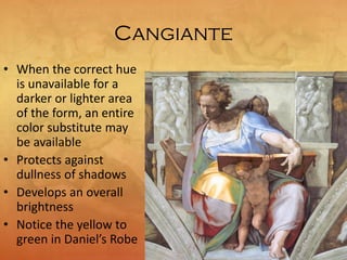 Cangiante
• When the correct hue
is unavailable for a
darker or lighter area
of the form, an entire
color substitute may
be available
• Protects against
dullness of shadows
• Develops an overall
brightness
• Notice the yellow to
green in Daniel’s Robe
 