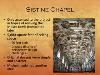 Sistine Chapel
• Only assented to the project
in hopes of reviving the
Moses tomb (completed
later)
• 5,800 square feet of ceiling
space
– 70 feet high
– Creates all sorts of
perspective design
challenges
• Original designs were simple
and abstract
• Michelangelo had another
idea….
 