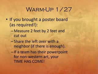 Warm-Up 1/27
• If you brought a poster board
(as required!):
–Measure 2 feet by 2 feet and
cut out
–Share the left over with a
neighbor (if there is enough).
–If a team has their powerpoint
for non-western art, your
TIME HAS COME!
 