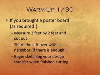 Warm-Up 1/30
• If you brought a poster board
(as required!):
–Measure 2 feet by 2 feet and
cut out
–Share the left over with a
neighbor (if there is enough).
–Begin sketching your design
transfer when finished cutting.
 