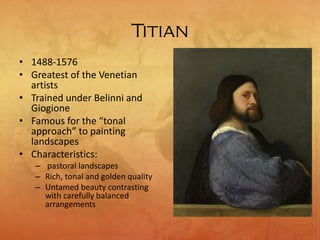 Titian
• 1488-1576
• Greatest of the Venetian
artists
• Trained under Belinni and
Giogione
• Famous for the “tonal
approach” to painting
landscapes
• Characteristics:
– pastoral landscapes
– Rich, tonal and golden quality
– Untamed beauty contrasting
with carefully balanced
arrangements
 