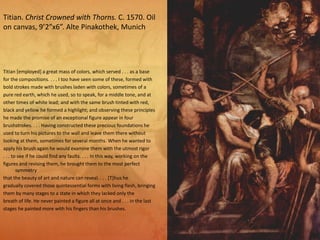 Titian [employed] a great mass of colors, which served . . . as a base
for the compositions. . . . I too have seen some of these, formed with
bold strokes made with brushes laden with colors, sometimes of a
pure red earth, which he used, so to speak, for a middle tone, and at
other times of white lead; and with the same brush tinted with red,
black and yellow he formed a highlight; and observing these principles
he made the promise of an exceptional figure appear in four
brushstrokes. . . . Having constructed these precious foundations he
used to turn his pictures to the wall and leave them there without
looking at them, sometimes for several months. When he wanted to
apply his brush again he would examine them with the utmost rigor
. . . to see if he could find any faults. . . . In this way, working on the
figures and revising them, he brought them to the most perfect
symmetry
that the beauty of art and nature can reveal. . . . [T]hus he
gradually covered those quintessential forms with living flesh, bringing
them by many stages to a state in which they lacked only the
breath of life. He never painted a figure all at once and . . . in the last
stages he painted more with his fingers than his brushes.
Titian. Christ Crowned with Thorns. C. 1570. Oil
on canvas, 9’2”x6”. Alte Pinakothek, Munich
 