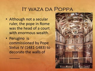 It waza da Poppa
• Although not a secular
ruler, the pope in Rome
was the head of a court
with enormous wealth.
• Perugino is
commissioned by Pope
Sixtus IV (1481-1483) to
decorate the walls of
_____
 