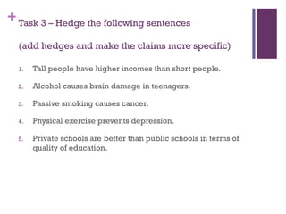 +Task 3 – Hedge the following sentences
(add hedges and make the claims more specific)
1. Tall people have higher incomes than short people.
2. Alcohol causes brain damage in teenagers.
3. Passive smoking causes cancer.
4. Physical exercise prevents depression.
5. Private schools are better than public schools in terms of
quality of education.
 
