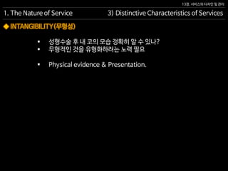 13장. 서비스의 디자인 및 관리
◆ INTANGIBILITY(무형성)
 성형수술 후 내 코의 모습 정확히 알 수 있나?
 무형적인 것을 유형화하려는 노력 필요
 Physical evidence & Presentation.
1. The Nature of Service 3) Distinctive Characteristics of Services
 
