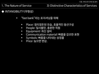 13장. 서비스의 디자인 및 관리
◆ INTANGIBILITY(무형성)
 “fast bank”라는 포지셔닝을 위해
 Place: 정리정돈된 모습, 효율적인 동선구성
 People: 일사불란, 충분한 직원
 Equipment: 최신 설비
 Communication material: 빠름을 강조한 표현
 Symbols: 빠름을 나타내는 상징물
 Price: 늦으면 변상.
1. The Nature of Service 3) Distinctive Characteristics of Services
 