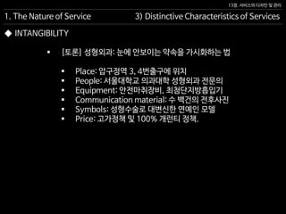 13장. 서비스의 디자인 및 관리
◆ INTANGIBILITY
 [토론] 성형외과: 눈에 안보이는 약속을 가시화하는 법
 Place: 압구정역 3, 4번출구에 위치
 People: 서울대학교 의과대학 성형외과 전문의
 Equipment: 안전마취장비, 최첨단지방흡입기
 Communication material: 수 백건의 전후사진
 Symbols: 성형수술로 대변신한 연예인 모델
 Price: 고가정책 및 100% 개런티 정책.
1. The Nature of Service 3) Distinctive Characteristics of Services
 
