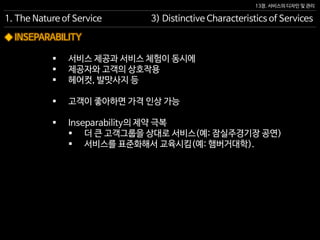 13장. 서비스의 디자인 및 관리
◆ INSEPARABILITY
 서비스 제공과 서비스 체험이 동시에
 제공자와 고객의 상호작용
 헤어컷, 발맛사지 등
 고객이 좋아하면 가격 인상 가능
 Inseparability의 제약 극복
 더 큰 고객그룹을 상대로 서비스(예: 잠실주경기장 공연)
 서비스를 표준화해서 교육시킴(예: 햄버거대학).
1. The Nature of Service 3) Distinctive Characteristics of Services
 