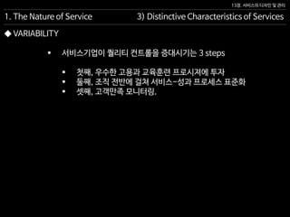 13장. 서비스의 디자인 및 관리
◆ VARIABILITY
 서비스기업이 퀄리티 컨트롤을 증대시기는 3 steps
 첫째, 우수한 고용과 교육훈련 프로시져에 투자
 둘째, 조직 전반에 걸쳐 서비스-성과 프로세스 표준화
 셋째, 고객만족 모니터링.
1. The Nature of Service 3) Distinctive Characteristics of Services
 