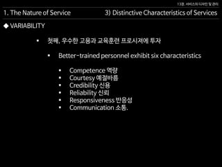 13장. 서비스의 디자인 및 관리
◆ VARIABILITY
 첫째, 우수한 고용과 교육훈련 프로시져에 투자
 Better-trained personnel exhibit six characteristics
 Competence 역량
 Courtesy 예절바름
 Credibility 신용
 Reliability 신뢰
 Responsiveness 반응성
 Communication 소통.
1. The Nature of Service 3) Distinctive Characteristics of Services
 