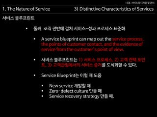 13장. 서비스의 디자인 및 관리
 둘째, 조직 전반에 걸쳐 서비스-성과 프로세스 표준화
 A service blueprint can map out the service process,
the points of customer contact, and the evidence of
service from the customer’s point of view.
 서비스 블루프린트는 1) 서비스 프로세스, 2) 고객 컨택 포인
트, 3) 고객관점에서의 서비스 증거를 도식화할 수 있다.
 Service Blueprint는 이럴 때 도움
 New service 개발할 때
 Zero-defect culture 만들 때
 Service recovery strategy 만들 때.
1. The Nature of Service 3) Distinctive Characteristics of Services
서비스 블루프린트
 
