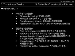 13장. 서비스의 디자인 및 관리
◆ PERISHABILITY
 수요측면(수요분산)
 Differential pricing: 평일가, 주말가
 Nonpeak demand: 비수기 상품 개발
 Complimentary service: 패밀리레스토랑 대기실
 Reservation System: 예약. 디즈니 테마파크의 FASTPASS
 공급측면(공급확충)
 Part-time employees: 파고다어학원 시간표 디자이너
 Part-time efficiency: 추석때는 이마트전직원이 배송
 Increased consumer participation: KTX승차권발매기, 마
트의 셀프계산대, 직접양식입력
 Shared service: 자주 사용하지 않는 의료장비는 하나만 사
서 병원끼리 공유.
 Facilities for further expansion: 카카오톡 서버 확충.
1. The Nature of Service 3) Distinctive Characteristics of Services
 