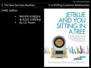 13장. 서비스의 디자인 및 관리
[사례] JetBlue
 북미지역 저가항공사
중 최고의 고객만족상
 By J.D. Power.
2. The New Services Realities 1) A Shifting Customer Relationship
 