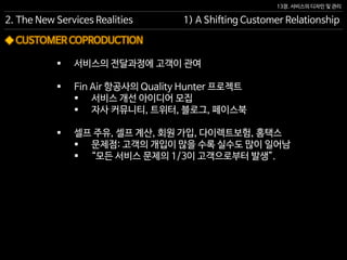 13장. 서비스의 디자인 및 관리
◆ CUSTOMER COPRODUCTION
 서비스의 전달과정에 고객이 관여
 Fin Air 항공사의 Quality Hunter 프로젝트
 서비스 개선 아이디어 모집
 자사 커뮤니티, 트위터, 블로그, 페이스북
 셀프 주유, 셀프 계산, 회원 가입, 다이렉트보험, 홈택스
 문제점: 고객의 개입이 많을 수록 실수도 많이 일어남
 “모든 서비스 문제의 1/3이 고객으로부터 발생”.
2. The New Services Realities 1) A Shifting Customer Relationship
 