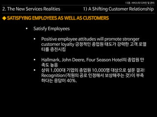 13장. 서비스의 디자인 및 관리
◆ SATISFYING EMPLOYEES AS WELL AS CUSTOMERS
 Satisfy Employees
 Positive employee attitudes will promote stronger
customer loyalty 긍정적인 종업원 태도가 강력한 고객 로열
티를 증진시킴
 Hallmark, John Deere, Four Season Hotel의 종업원 만
족도 높음
 상위 1,000대 기업의 종업원 10,000명 대상으로 설문 결과:
Recognition(직원의 공로 인정해서 보상해주는 것)이 부족
하다는 응답이 40%.
2. The New Services Realities 1) A Shifting Customer Relationship
 
